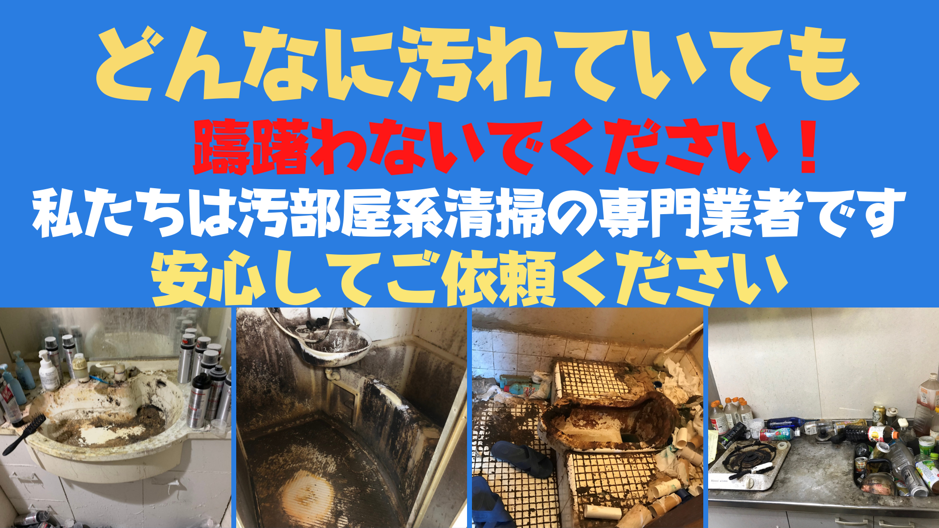 どんなに汚れていても汚すぎて恥ずかしいと依頼をためらわないでください。私たちはゴミ屋敷や汚部屋片付けの専門業者です、汚れが強いほど部屋が汚いほど闘志が高まり燃えるちょっと特異ないわば変態です。女性のお客様は汚い水回り(お風呂トイレ)を見られることすら恥ずかしいと思いますが恥ずかしいとためらってる間にも汚れはどんどん蓄積します。東京、千葉、埼玉、神奈川でゴミ屋敷片付けから水回りクリーニング、排水管洗浄までトータルで施工できる業者は極めて少ないです、トータルで作業が出来るということは結果的に費用も抑えれることになりますし何より時間の節約にもなります。汚部屋掃除の依頼をご検討中の方はどうぞお気軽にご相談ください。