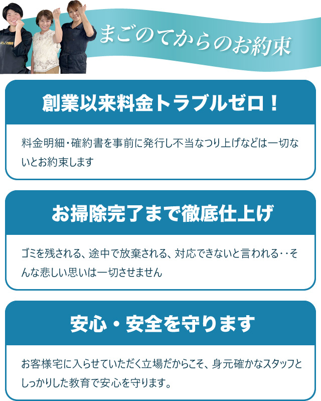 まごのてからのお約束　【創業以来料金トラブルゼロ！】料金明細・確約書を事前に発行し不当なつり上げなどは一切ないとお約束します／【お掃除完了まで徹底仕上げ】ゴミを残される、途中で放棄される、対応できないと言われる‥そんな悲しい思いは一切させません／【安心・安全を守ります】お客様宅に入らせていただく立場だからこそ、身元確かなスタッフとしっかりした教育で安心を守ります。