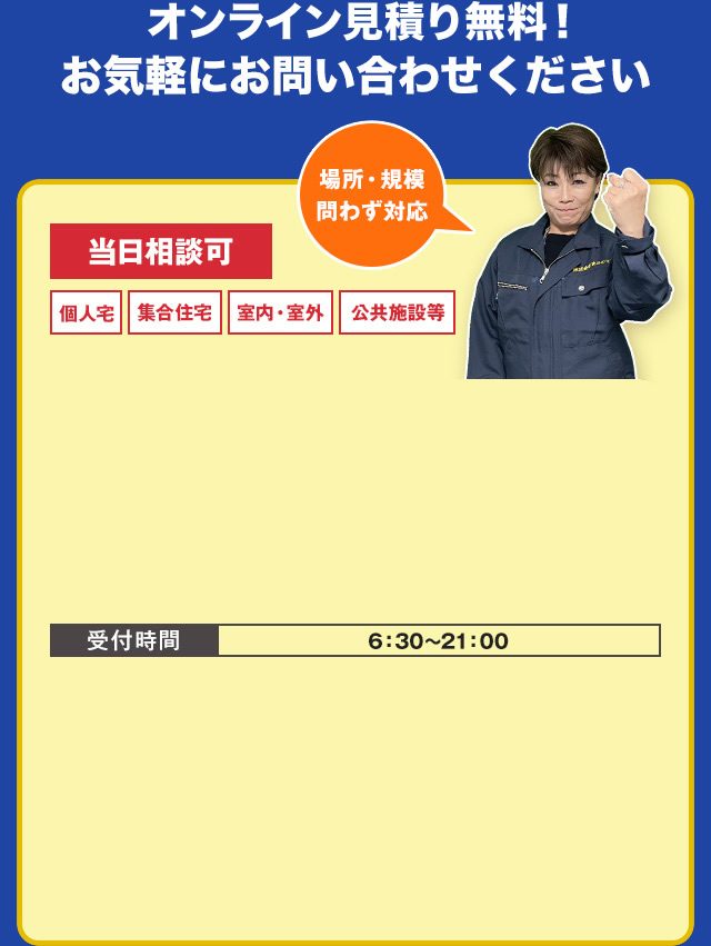 オンライン見積り無料！お気軽にお問い合わせください　当日相談可・個人宅・集合住宅・室内・室外・公共施設等　場所・規模問わず対応できます！　お電話でのご相談はこちら　TEL:03-4405-3036　受付時間　6：30～21：00　LINEなら写真ですぐお見積りできます！