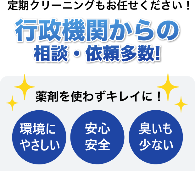 定期クリーニングもお任せください！行政機関からの相談・依頼多数!薬剤を使わずキレイに！ 環境にやさしい／安心安全／臭いも少ない