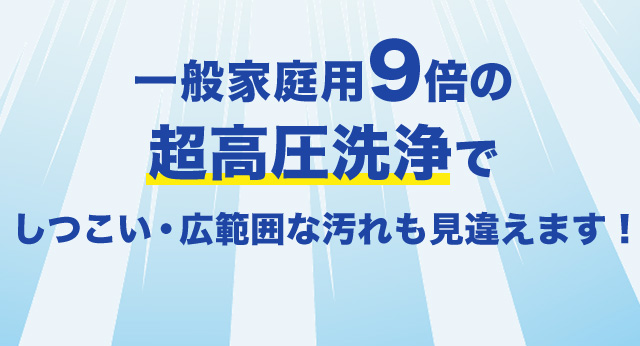 一般家庭用9倍の超高圧洗浄でしつこい・広範囲な汚れも見違えます！