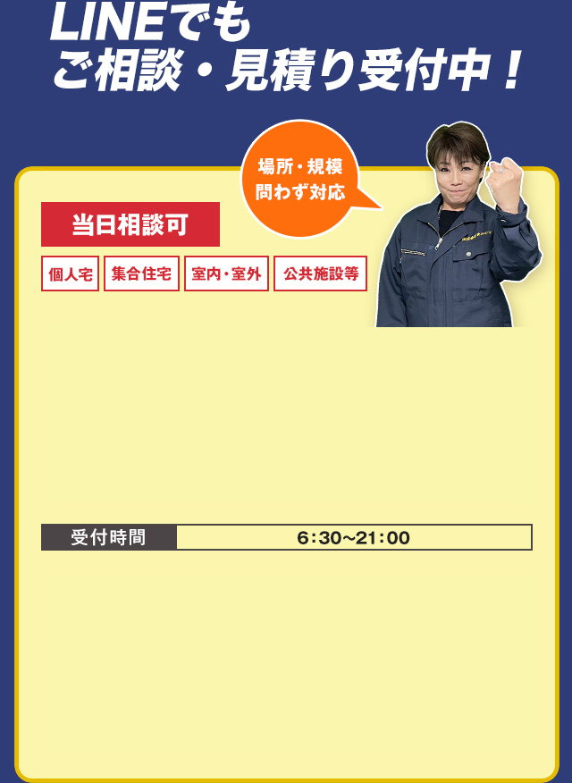 LINEでもご相談・見積り受付中！　当日相談可・個人宅・集合住宅・公共施設等　場所・規模問わず対応　お電話でのご相談はこちら　TEL:03-4405-5420　受付時間　6：30～21：00　LINEなら写真ですぐお見積りできます！