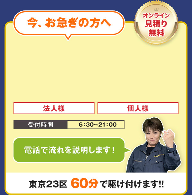 今、お急ぎの方へ　電話で流れを説明します！　オンライン見積り無料　TEL:03-4405-5420　受付時間　6：30～21：00　法人様・個人様　東京23区60分で駆け付けます！！