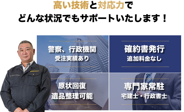 高い技術と対応力でどんな状況でもサポートいたします！ 警察、行政機関受注実績あり／確約書発行追加料金なし／原状回復 遺品整理可能／専門家常駐 宅建士・行政書士